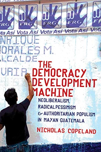 The Democracy Development Machine Neoliberalism, Radical Pessimism, and Authoritarian Populism in Mayan Guatemala