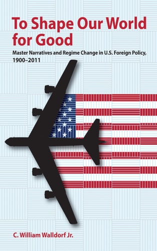 To Shape Our World for Good Master Narratives and Regime Change in U.S. Foreign Policy, 1900-2011