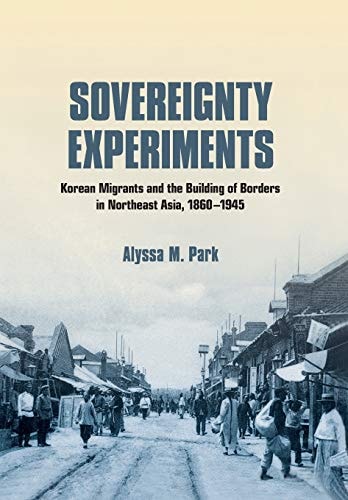 Sovereignty Experiments Korean Migrants and the Building of Borders in Northeast Asia, 1860-1945