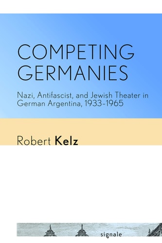 Competing Germanies Nazi, Antifascist, and Jewish Theater in German Argentina, 1933-1965