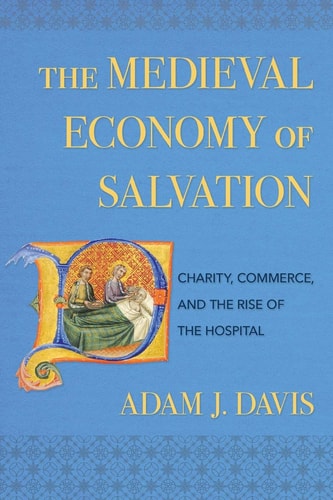 The Medieval Economy of Salvation Charity, Commerce, and the Rise of the Hospital