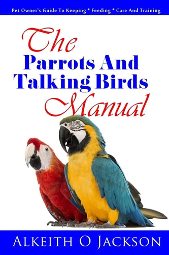 The Parrots and Talking Birds Manual Pet Owner's Guide to Keeping, Feeding, Care and Training