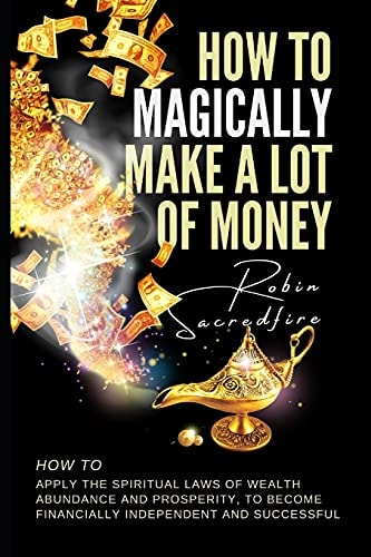 How to Magically Make a Lot of Money How to Apply the Spiritual Laws of Wealth, Abundance and Prosperity to Become Financially Independent and Successful