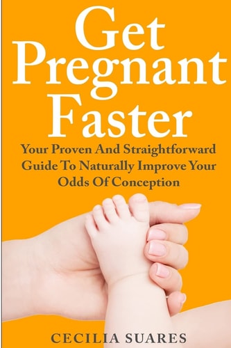 Get Pregnant Faster Your Proven and Straightforward Guide to Naturally Improve Your Odds of Conception