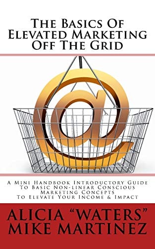 The Basics of Elevated Marketing Off the Grid A Mini Handbook Introductory Guide to Basic Non-Linear Conscious Marketing Concepts to Elevate Your Income and Impact