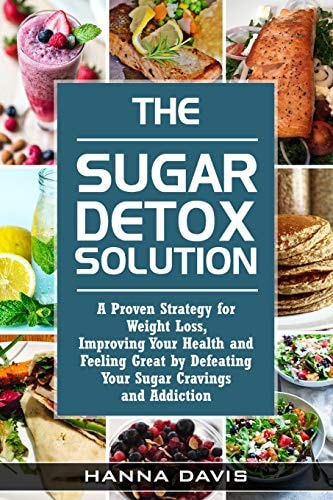 The Sugar Detox Solution A Proven Strategy for Weight Loss, Improving Your Health and Feeling Great by Defeating Your Sugar Cravings and Addiction