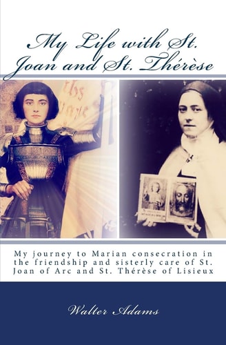 My Life with St. Joan and St. Thérèse My Journey to Marian Consecration in the Friendship and Sisterly Care of St. Joan of Arc and St. Thérèse of Lisieux