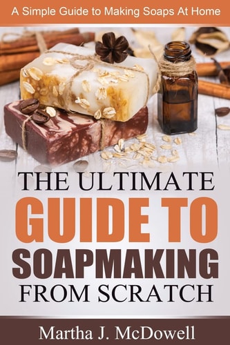 The Ultimate Guide to Soapmaking from Scratch A Simple Guide to Making Soaps at Home