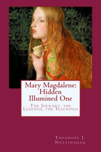 Mary Magdalene: Hidden Illumined One The Journey, the Legends, the Teachings