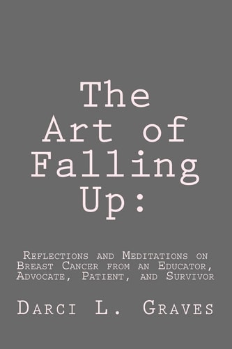 The Art of Falling Up Reflections and Meditations on Breast Cancer from an Educator, Advocate, and Patient