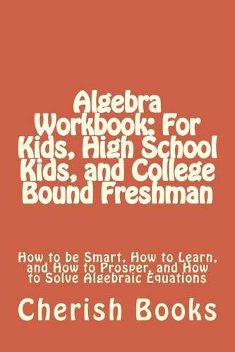 Algebra Workbook: for Kids, High School Kids, and College Bound Freshman How to Be Smart, How to Learn, and How to Prosper, and How to Solve Algebraic Equations