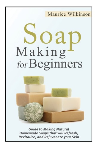 Soap Making for Beginners Guide to Making Natural Homemade Soaps That Will Refresh, Revitalize, and Rejuvenate Your Skin