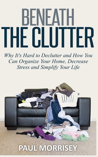 Beneath The Clutter Why It's Hard to Declutter and How You Can Organize Your Home, Decrease Stress and Simplify Your Life