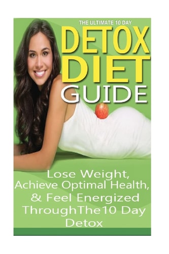 The Ultimate 10 Day Detox Diet Guide Lose Weight Quickly, Achieve Optimal Health and Feel Energized Through the 10 Day Detox