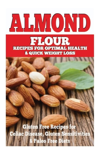 Almond Flour Recipes for Optimal Health and Quick Weight Loss Gluten Free Recipes for Celiac Disease, Gluten Sensitivities, and Paleo Diets