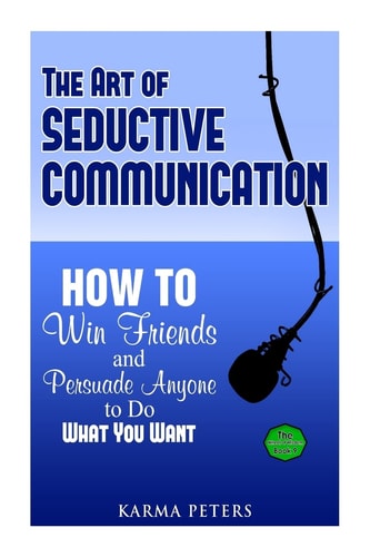 The Art of Seductive Communication How to Win Friends and Persuade Anyone to Do What You Want