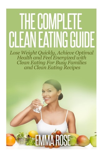 The Complete Clean Eating Guide Lose Weight Quickly, Achieve Optimal Health and Feel Energized with Clean Eating for Busy Families and Clean Eating Recipes