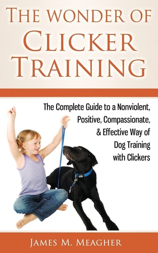 The Wonder of Clicker Training The Complete Guide to a Nonviolent, Positive, Compassionate, & Effective Way of Dog Training with Clickers
