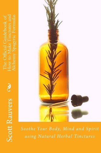 The Official Guidebook of How to Make Tinctures and Alchemy Spagyric Formulas Soothe Your Body, Mind and Spirit Using Natural Herbal Tinctures