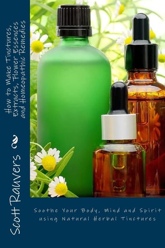 How to Make Tinctures, Extracts, Flower Essences and Homeopathic Remedies Soothe Your Body, Mind and Spirit Using Natural Herbal Tinctures