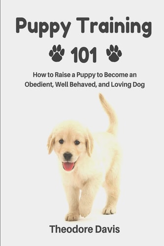 Puppy Training 101 How to Raise a Puppy to Become an Obedient, Well Behaved, and Loving Dog