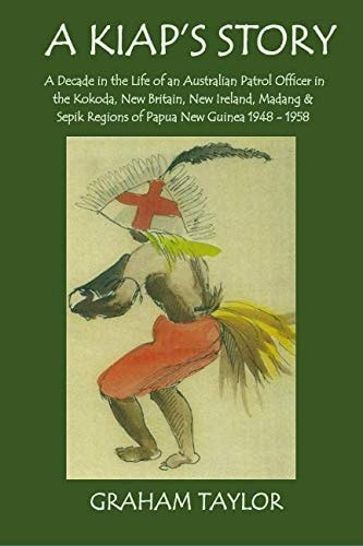 A Kiap's Story A Decade in the Life and Work of an Australian Patrol Officer in the Kokoda, New Britain, New Ireland, Madang and Sepik Regions of Papua New Guinea 1948-1958