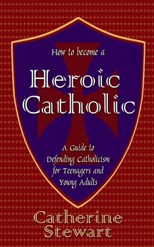 How to Become a Heroic Catholic A Guide to Defending Catholicism for Teenagers and Young Adults
