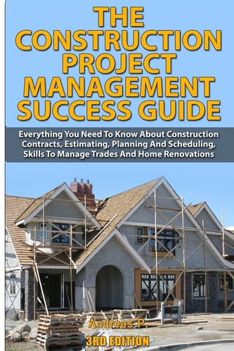 The Construction Project Management Success Guide Everything You Need to Know about Construction Contracts, Estimating, Planning and Scheduling, Skills to Manage Trades and Home Renovations