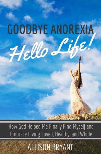 Goodbye Anorexia, Hello Life How God Helped Me Finally Find Myself and Embrace Living Loved, Healthy, and Whole