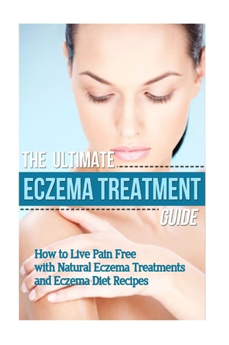The Ultimate Eczema Treatment Guide How to Live Pain Free with Natural Eczema Treatments and Eczema Diet Recipes