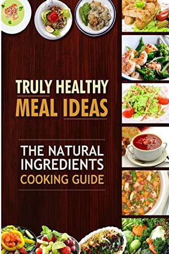 Truly Healthy Meal Ideas The Natural Ingredients Cooking Guide