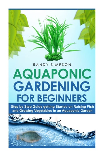 Aquaponic Gardening for Beginners Step by Step Guide to Getting Started on Raising Fish and Growing Vegetables in an Aquaponic Garden