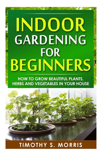 Indoor Gardening for Beginners How to Grow Beautiful Plants, Herbs and Vegetables in Your House