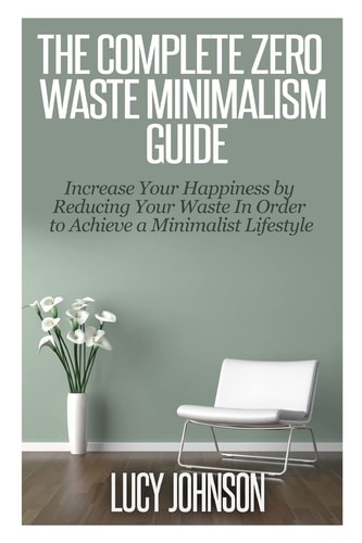 The Complete Zero Waste Minimalism Guide Increase Your Happiness by Reducing Your Waste in Order to Achieve a Minimalist Lifestyle