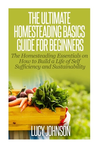 The Ultimate Homesteading Basics Guide for Beginners The Homesteading Essentials on How to Build a Life of Self Sufficiency and Sustainability