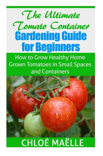 The Ultimate Tomato Container Gardening Guide for Beginners How to Grow Homegrown Tomatoes in Small Spaces and Containers