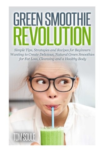 Green Smoothie Revolution Simple Tips, Strategies and Recipes for Beginners Wanting to Create Delicious, Natural Green Smoothies for Fat Loss, Cleansing and a Healthy Body