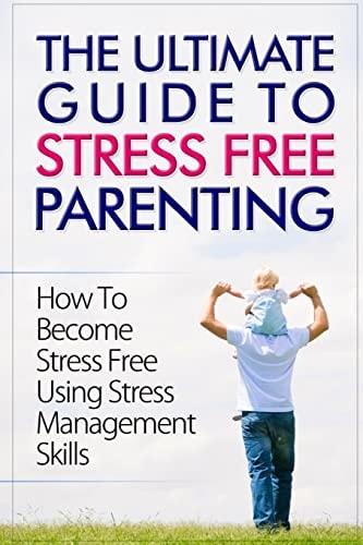The Ultimate Guide To Stress Free Parenting How To Become Stress Free Using Stress Management Skills