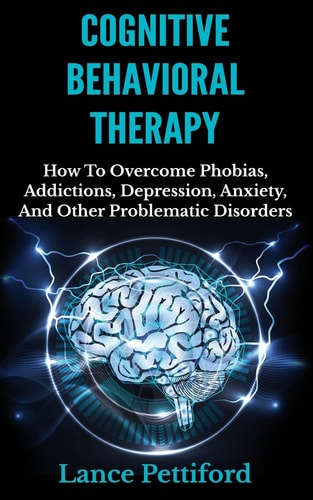Cognitive Behavioral Therapy (CBT) How To Overcome Phobias, Addictions, Depression, Anxiety, And Other Problematic Disorders