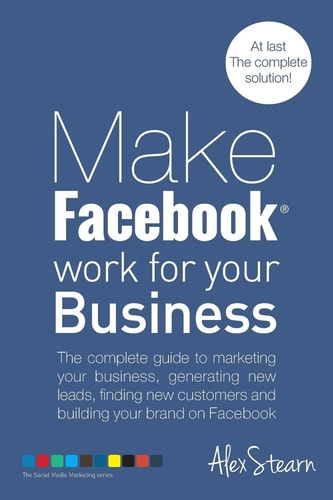 Make Facebook Work for Your Business The Complete Guide to Marketing Your Business, Generating New Leads, Finding New Customers and Building Your Brand on Facebook