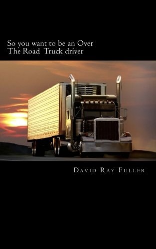 So You Want to Be an Over the Road Truck Driver What Everyone Needs to Know!