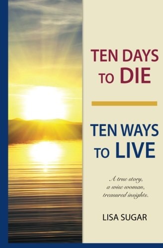 Ten Days to DIE - Ten Ways to LIVE A True Story, a Wise Woman, Treasured Insights