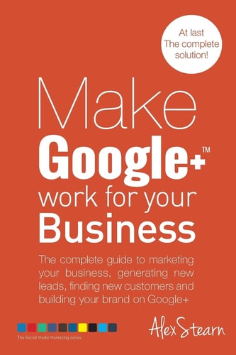 Make Google+ Work for Your Business The Complete Guide to Marketing Your Business, Generating Leads, Finding New Customers and Building Your Brand on Google +