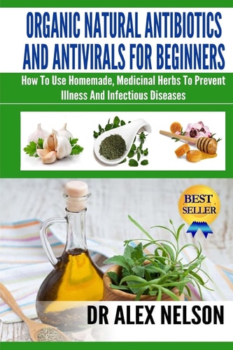 Organic Natural Antibiotics and Antivirals for Beginners How to Use Homemade, Medicinal Herbs to Prevent Illness and Infectious Disease
