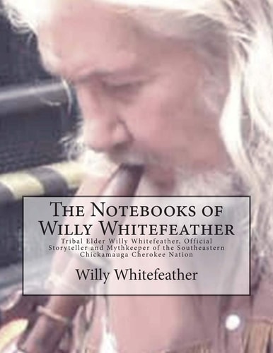 The Notebooks of Willy Whitefeather Tribal Elder Willy Whitefeather, Official Storyteller and Mythkeeper of the Southeastern Chickamauga Cherokee Nation