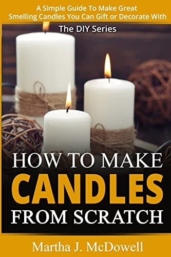 How To Make Candles From Scratch : A Simple Guide To Make Great Smelling Candle You Can Gift Or Decorate With