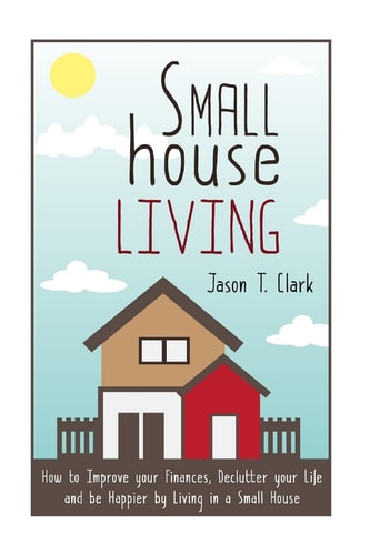 Small House Living How to Improve Your Finances, Declutter Your Life and Be Happier by Living in a Small House