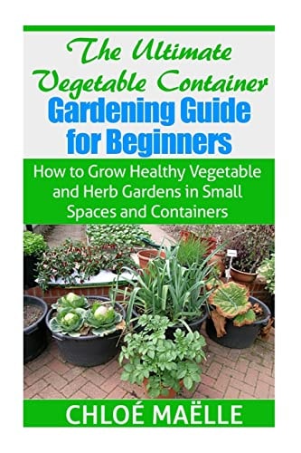 The Ultimate Vegetable Container Gardening Guide for Beginners How to Grow Healthy Vegetables and Herb Gardens in Small Spaces and Containers