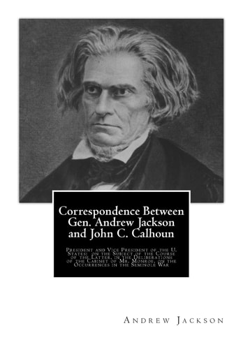 Correspondence Between Gen. Andrew Jackson and John C. Calhoun President and Vice President of the U. States: on the Subject of the Course of the Latter, in the Deliberations of the Cabinet of Mr. Monroe, on the Occurrences in the Seminole War