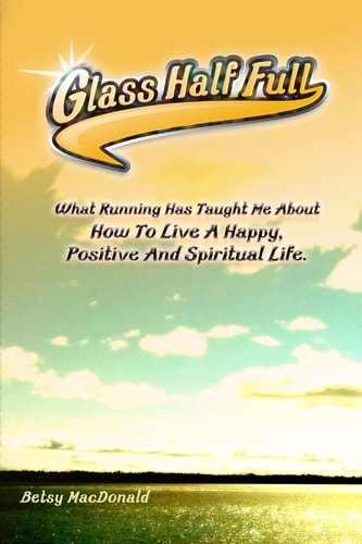 Glass Half Full What Running Has Taught Me about How to Live a Happy, Positive and Spiritual Life